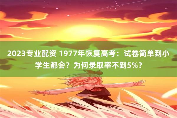 2023专业配资 1977年恢复高考：试卷简单到小学生都会？为何录取率不到5%？