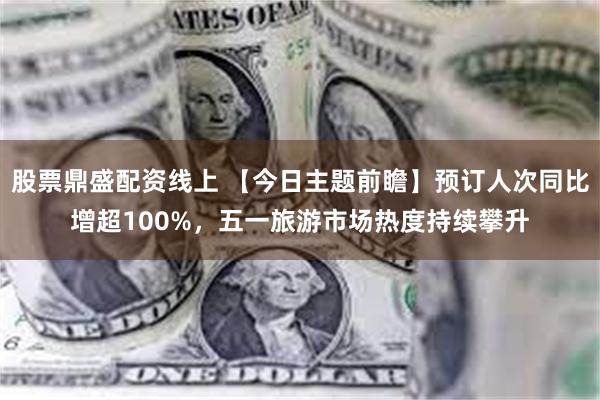 股票鼎盛配资线上 【今日主题前瞻】预订人次同比增超100%，五一旅游市场热度持续攀升