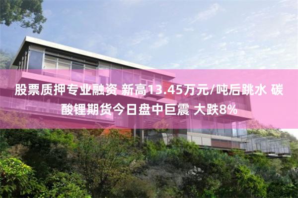 股票质押专业融资 新高13.45万元/吨后跳水 碳酸锂期货今日盘中巨震 大跌8%