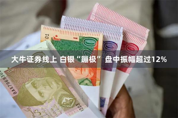 大牛证券线上 白银“蹦极” 盘中振幅超过12%